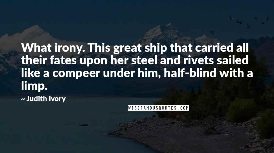 Judith Ivory Quotes: What irony. This great ship that carried all their fates upon her steel and rivets sailed like a compeer under him, half-blind with a limp.
