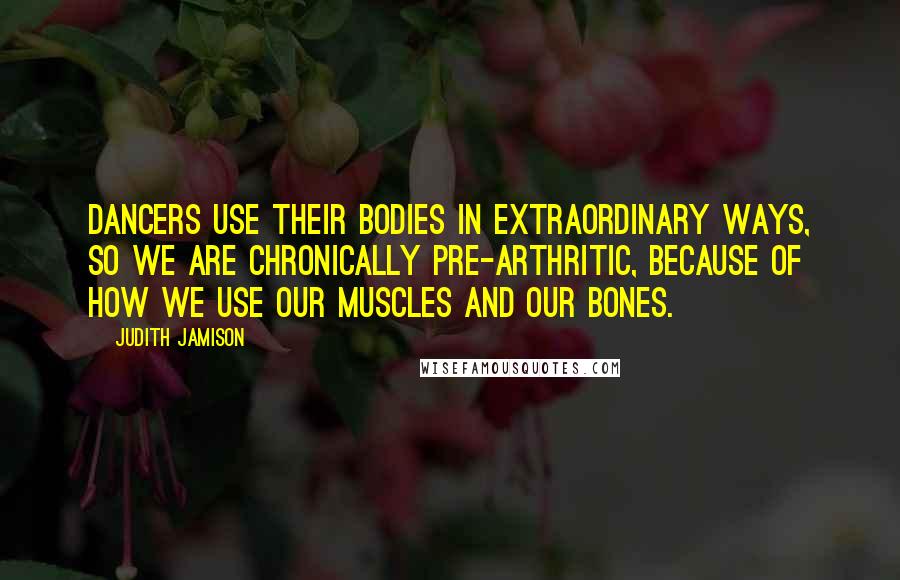 Judith Jamison Quotes: Dancers use their bodies in extraordinary ways, so we are chronically pre-arthritic, because of how we use our muscles and our bones.