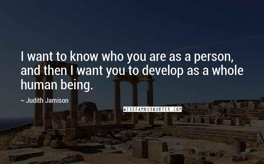 Judith Jamison Quotes: I want to know who you are as a person, and then I want you to develop as a whole human being.