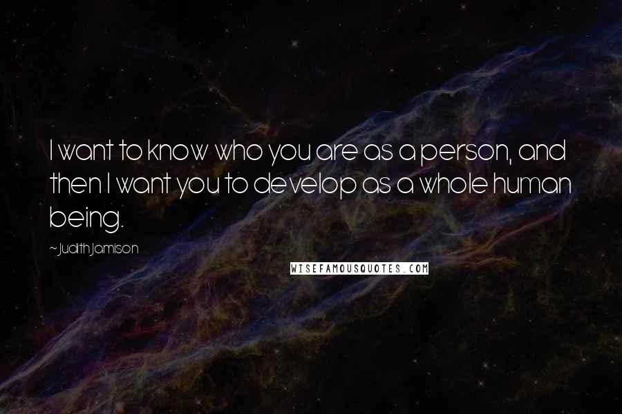 Judith Jamison Quotes: I want to know who you are as a person, and then I want you to develop as a whole human being.