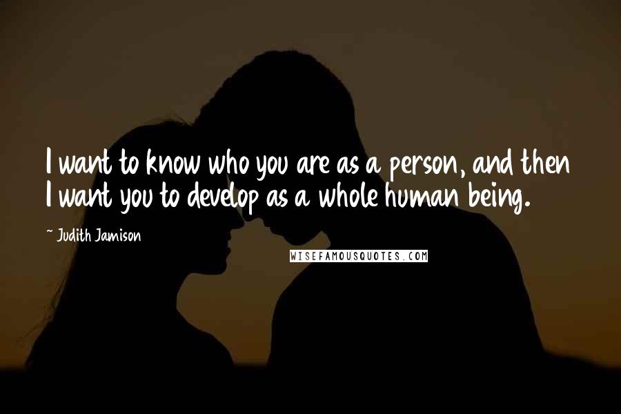 Judith Jamison Quotes: I want to know who you are as a person, and then I want you to develop as a whole human being.