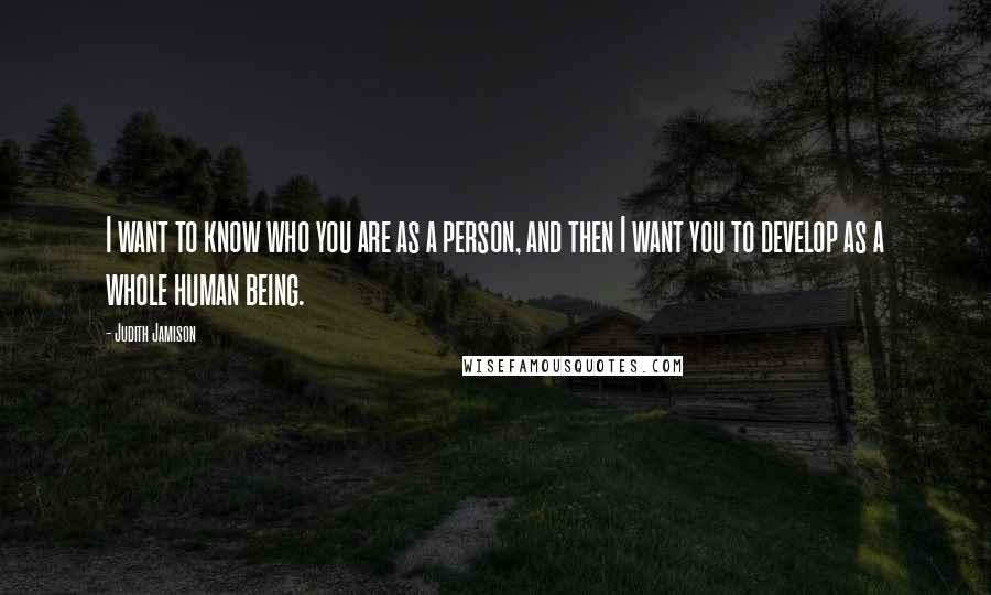 Judith Jamison Quotes: I want to know who you are as a person, and then I want you to develop as a whole human being.