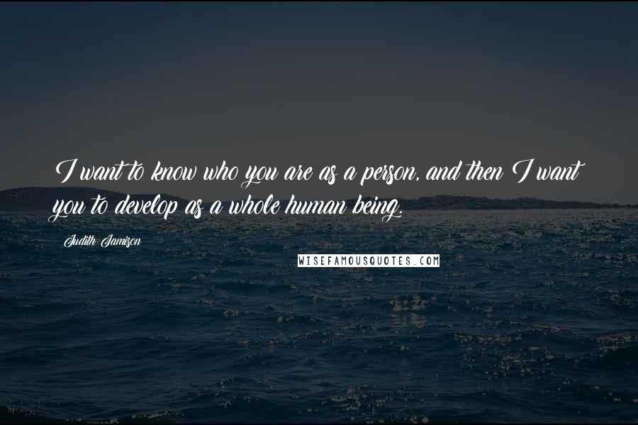 Judith Jamison Quotes: I want to know who you are as a person, and then I want you to develop as a whole human being.