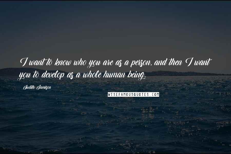 Judith Jamison Quotes: I want to know who you are as a person, and then I want you to develop as a whole human being.