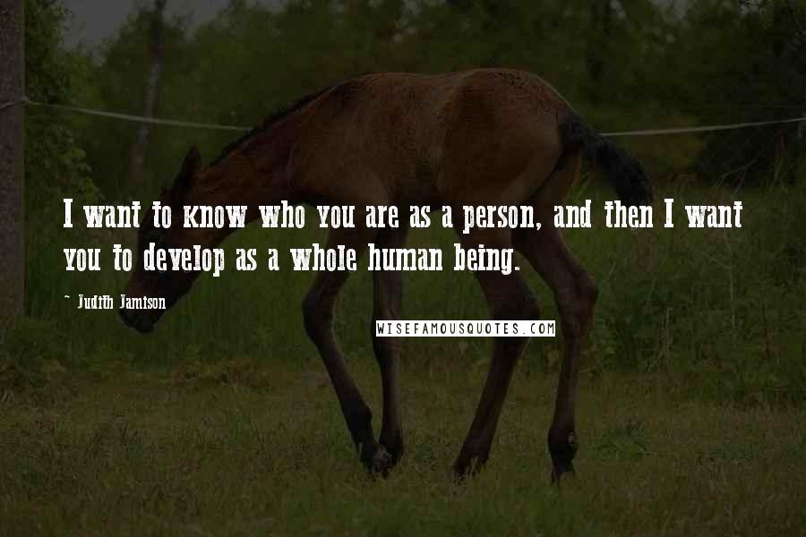 Judith Jamison Quotes: I want to know who you are as a person, and then I want you to develop as a whole human being.