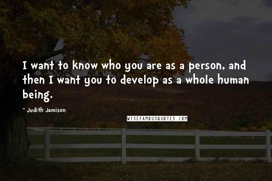 Judith Jamison Quotes: I want to know who you are as a person, and then I want you to develop as a whole human being.