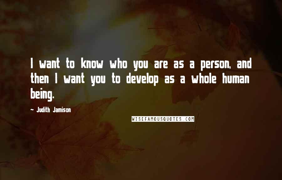 Judith Jamison Quotes: I want to know who you are as a person, and then I want you to develop as a whole human being.