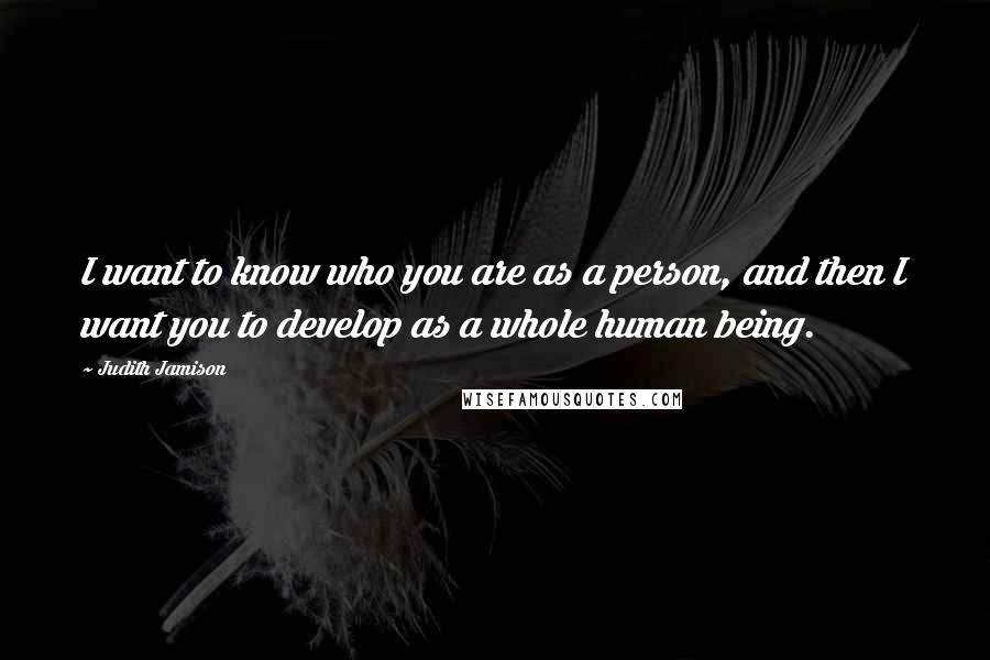 Judith Jamison Quotes: I want to know who you are as a person, and then I want you to develop as a whole human being.