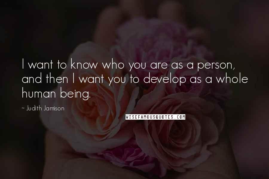 Judith Jamison Quotes: I want to know who you are as a person, and then I want you to develop as a whole human being.