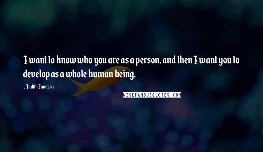 Judith Jamison Quotes: I want to know who you are as a person, and then I want you to develop as a whole human being.