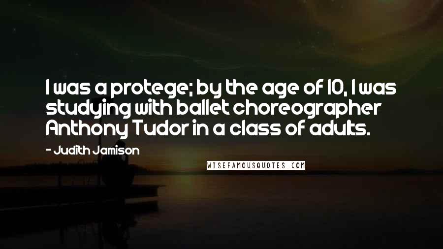 Judith Jamison Quotes: I was a protege; by the age of 10, I was studying with ballet choreographer Anthony Tudor in a class of adults.