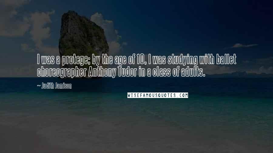 Judith Jamison Quotes: I was a protege; by the age of 10, I was studying with ballet choreographer Anthony Tudor in a class of adults.