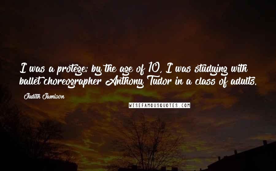 Judith Jamison Quotes: I was a protege; by the age of 10, I was studying with ballet choreographer Anthony Tudor in a class of adults.