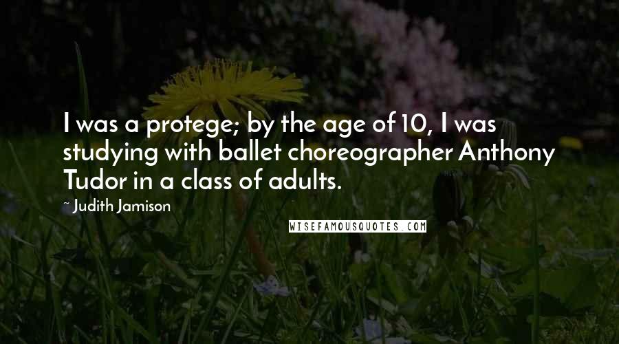 Judith Jamison Quotes: I was a protege; by the age of 10, I was studying with ballet choreographer Anthony Tudor in a class of adults.