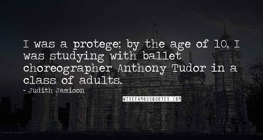 Judith Jamison Quotes: I was a protege; by the age of 10, I was studying with ballet choreographer Anthony Tudor in a class of adults.