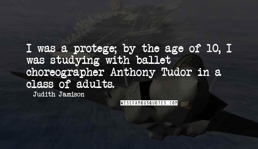 Judith Jamison Quotes: I was a protege; by the age of 10, I was studying with ballet choreographer Anthony Tudor in a class of adults.