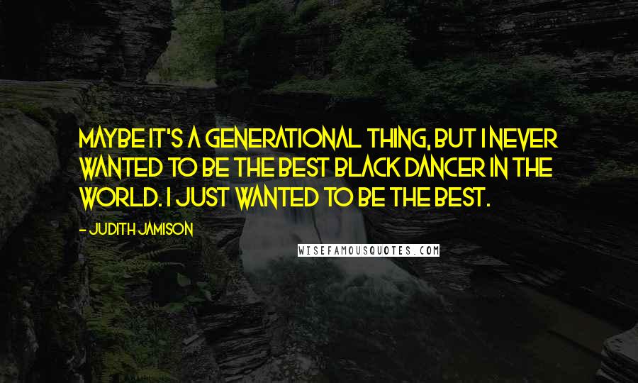 Judith Jamison Quotes: Maybe it's a generational thing, but I never wanted to be the best black dancer in the world. I just wanted to be the best.