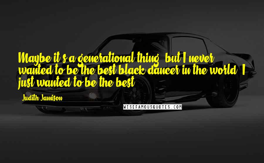 Judith Jamison Quotes: Maybe it's a generational thing, but I never wanted to be the best black dancer in the world. I just wanted to be the best.