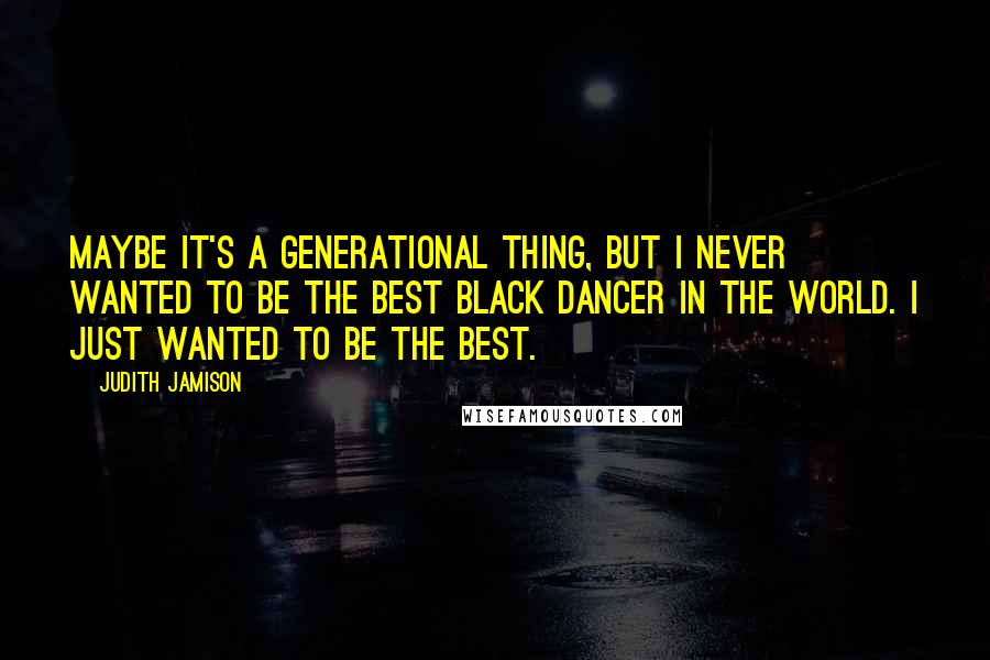 Judith Jamison Quotes: Maybe it's a generational thing, but I never wanted to be the best black dancer in the world. I just wanted to be the best.