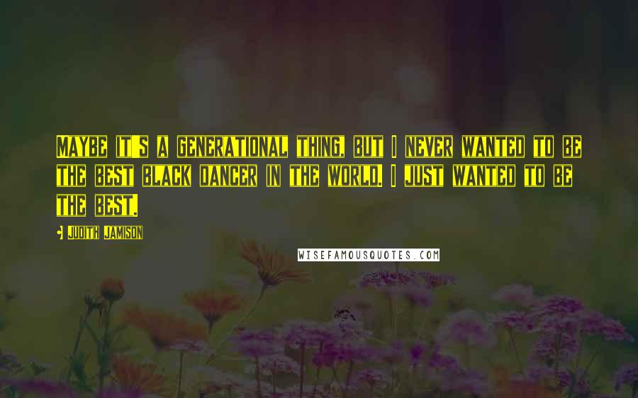 Judith Jamison Quotes: Maybe it's a generational thing, but I never wanted to be the best black dancer in the world. I just wanted to be the best.