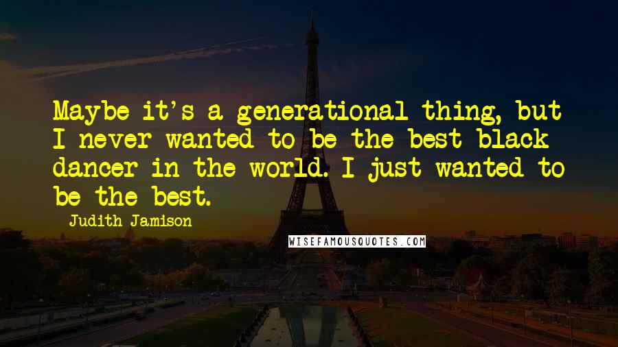 Judith Jamison Quotes: Maybe it's a generational thing, but I never wanted to be the best black dancer in the world. I just wanted to be the best.