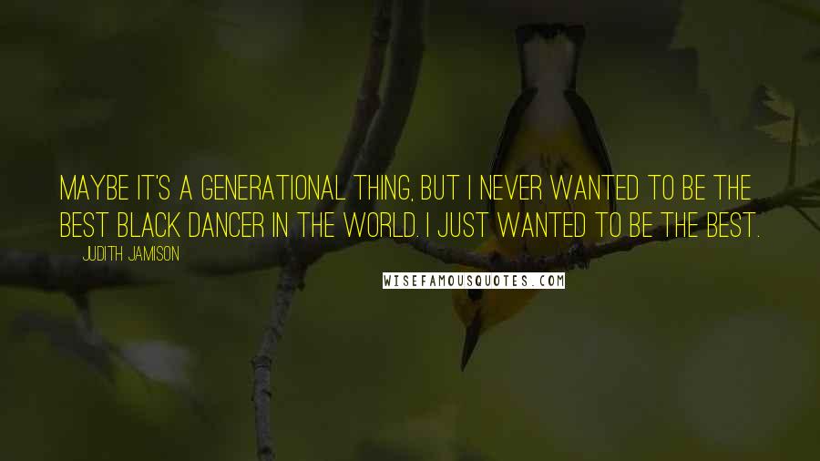 Judith Jamison Quotes: Maybe it's a generational thing, but I never wanted to be the best black dancer in the world. I just wanted to be the best.