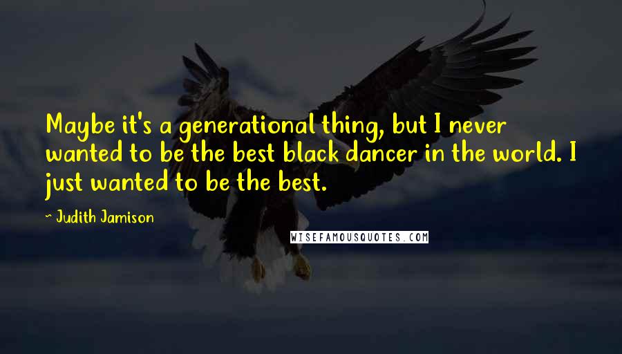 Judith Jamison Quotes: Maybe it's a generational thing, but I never wanted to be the best black dancer in the world. I just wanted to be the best.