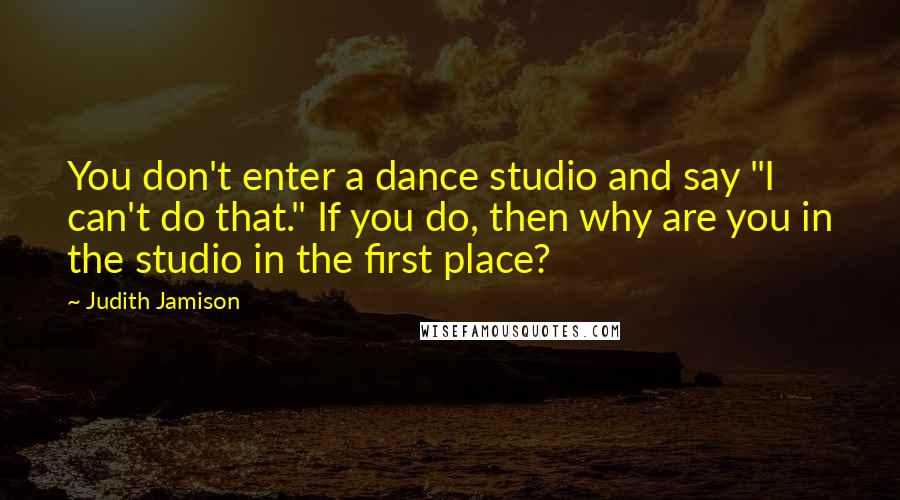 Judith Jamison Quotes: You don't enter a dance studio and say "I can't do that." If you do, then why are you in the studio in the first place?