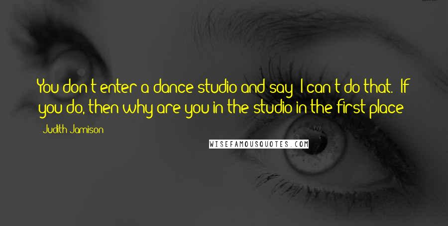 Judith Jamison Quotes: You don't enter a dance studio and say "I can't do that." If you do, then why are you in the studio in the first place?