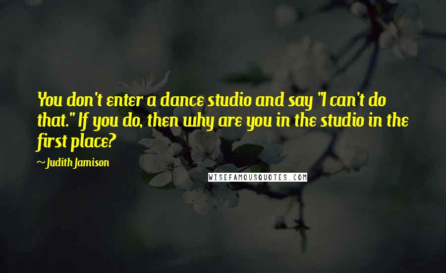 Judith Jamison Quotes: You don't enter a dance studio and say "I can't do that." If you do, then why are you in the studio in the first place?