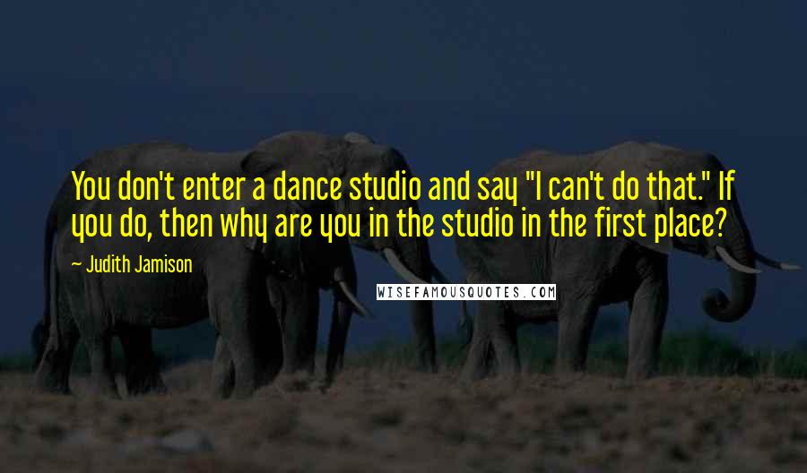 Judith Jamison Quotes: You don't enter a dance studio and say "I can't do that." If you do, then why are you in the studio in the first place?