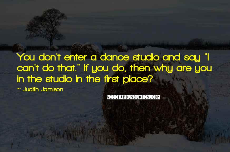 Judith Jamison Quotes: You don't enter a dance studio and say "I can't do that." If you do, then why are you in the studio in the first place?