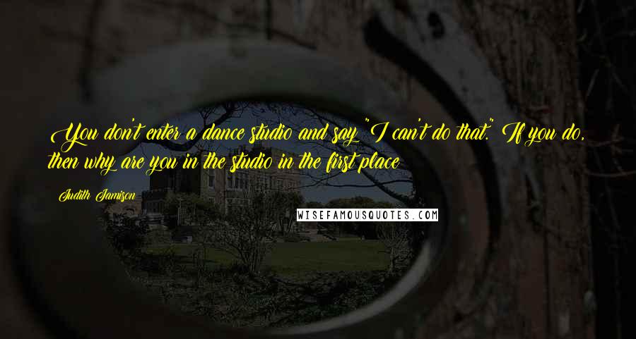 Judith Jamison Quotes: You don't enter a dance studio and say "I can't do that." If you do, then why are you in the studio in the first place?