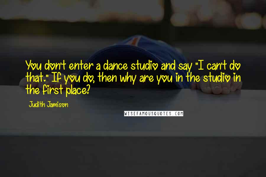 Judith Jamison Quotes: You don't enter a dance studio and say "I can't do that." If you do, then why are you in the studio in the first place?