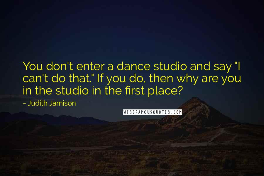 Judith Jamison Quotes: You don't enter a dance studio and say "I can't do that." If you do, then why are you in the studio in the first place?