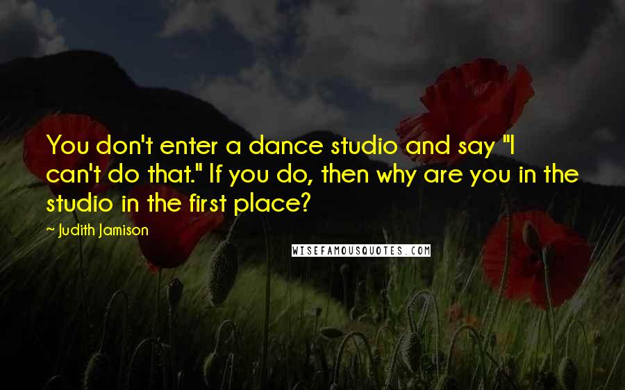 Judith Jamison Quotes: You don't enter a dance studio and say "I can't do that." If you do, then why are you in the studio in the first place?