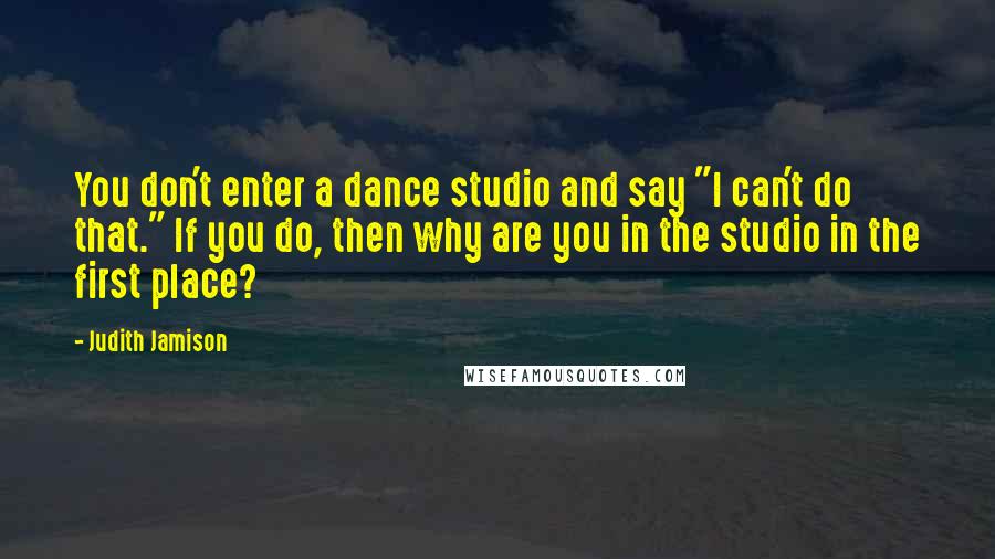 Judith Jamison Quotes: You don't enter a dance studio and say "I can't do that." If you do, then why are you in the studio in the first place?