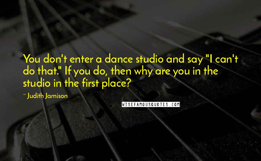 Judith Jamison Quotes: You don't enter a dance studio and say "I can't do that." If you do, then why are you in the studio in the first place?