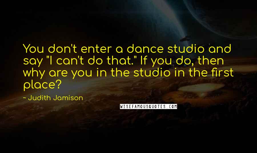 Judith Jamison Quotes: You don't enter a dance studio and say "I can't do that." If you do, then why are you in the studio in the first place?