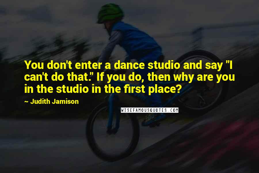 Judith Jamison Quotes: You don't enter a dance studio and say "I can't do that." If you do, then why are you in the studio in the first place?