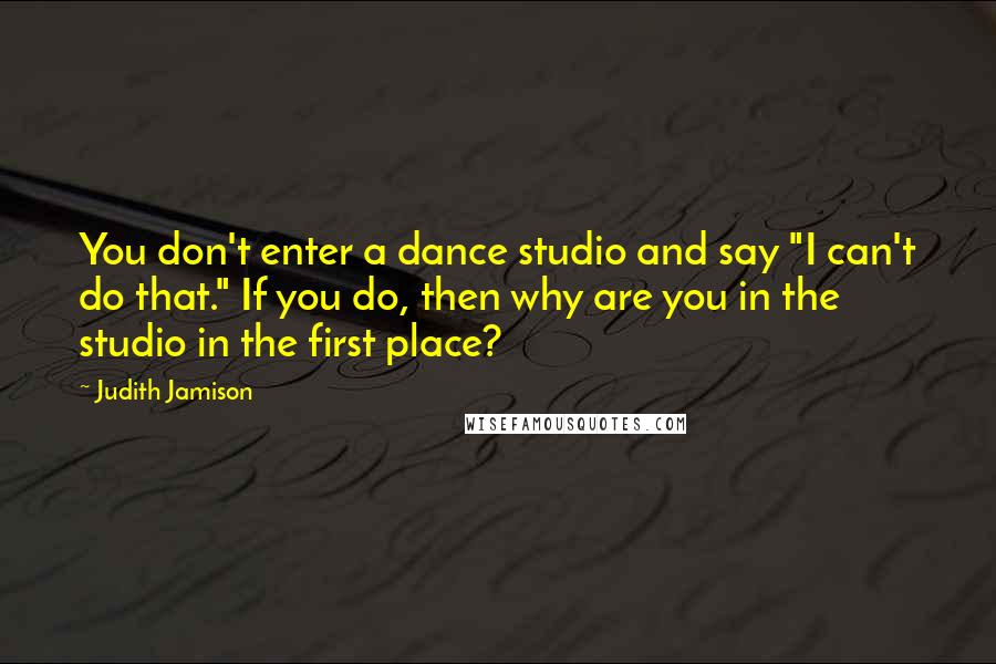 Judith Jamison Quotes: You don't enter a dance studio and say "I can't do that." If you do, then why are you in the studio in the first place?