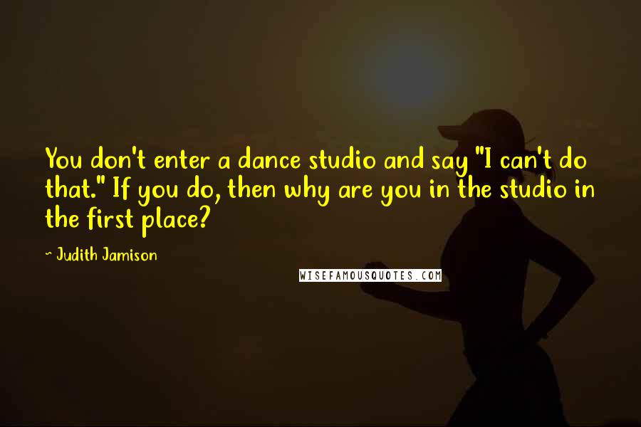 Judith Jamison Quotes: You don't enter a dance studio and say "I can't do that." If you do, then why are you in the studio in the first place?