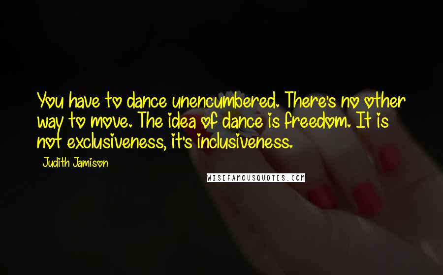 Judith Jamison Quotes: You have to dance unencumbered. There's no other way to move. The idea of dance is freedom. It is not exclusiveness, it's inclusiveness.