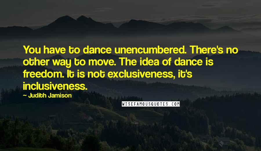Judith Jamison Quotes: You have to dance unencumbered. There's no other way to move. The idea of dance is freedom. It is not exclusiveness, it's inclusiveness.