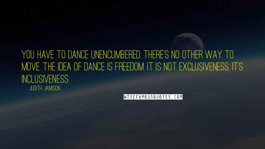 Judith Jamison Quotes: You have to dance unencumbered. There's no other way to move. The idea of dance is freedom. It is not exclusiveness, it's inclusiveness.