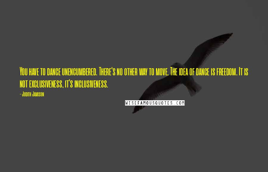 Judith Jamison Quotes: You have to dance unencumbered. There's no other way to move. The idea of dance is freedom. It is not exclusiveness, it's inclusiveness.