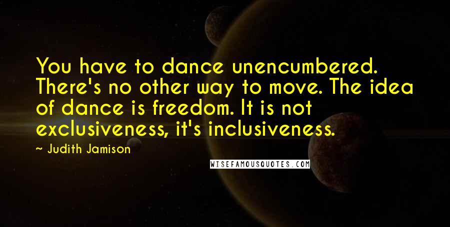 Judith Jamison Quotes: You have to dance unencumbered. There's no other way to move. The idea of dance is freedom. It is not exclusiveness, it's inclusiveness.