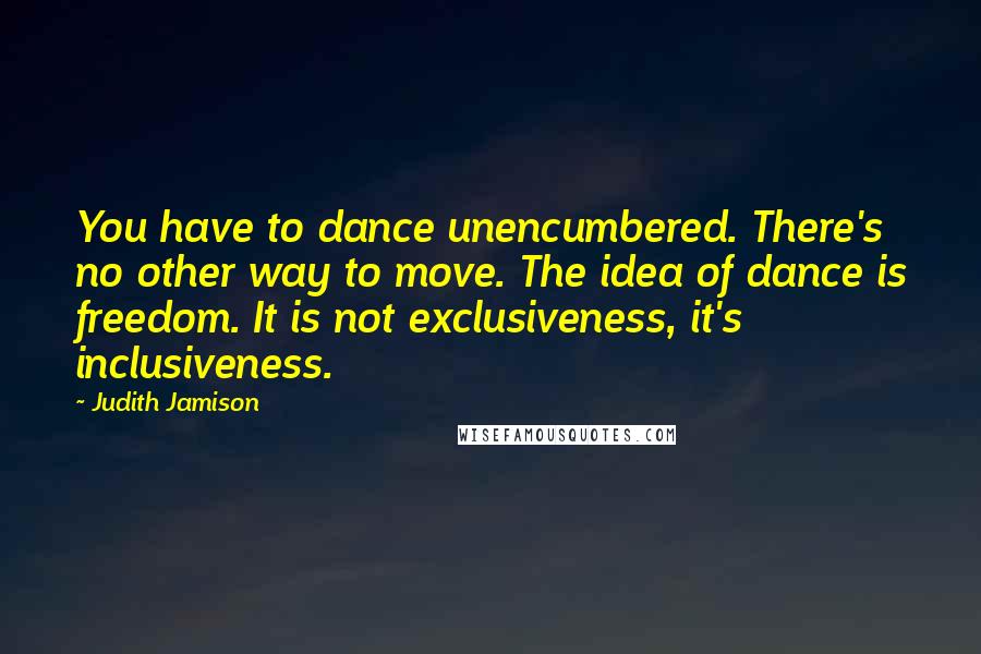 Judith Jamison Quotes: You have to dance unencumbered. There's no other way to move. The idea of dance is freedom. It is not exclusiveness, it's inclusiveness.