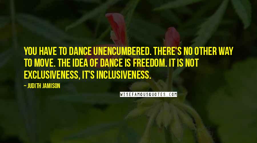 Judith Jamison Quotes: You have to dance unencumbered. There's no other way to move. The idea of dance is freedom. It is not exclusiveness, it's inclusiveness.