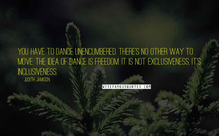 Judith Jamison Quotes: You have to dance unencumbered. There's no other way to move. The idea of dance is freedom. It is not exclusiveness, it's inclusiveness.
